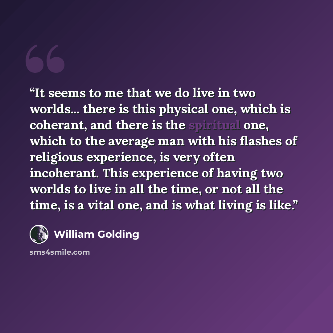 “It seems to me that we do live in two worlds... there is this physical one, which is coherant, and there is the spiritual one, which to the average man with his flashes of religious experience, is very often incoherant. This experience of having two worlds to live in all the time, or not all the…” quote by William Golding
