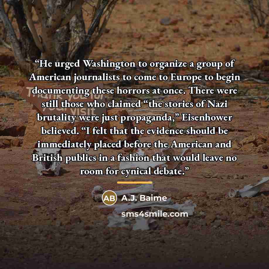 “He urged Washington to organize a group of American journalists to come to Europe to begin documenting these horrors at once. There were still those who claimed “the stories of Nazi brutality were just propaganda,” Eisenhower believed. “I felt that the evidence should be immediately placed before…” quote by A.J. Baime