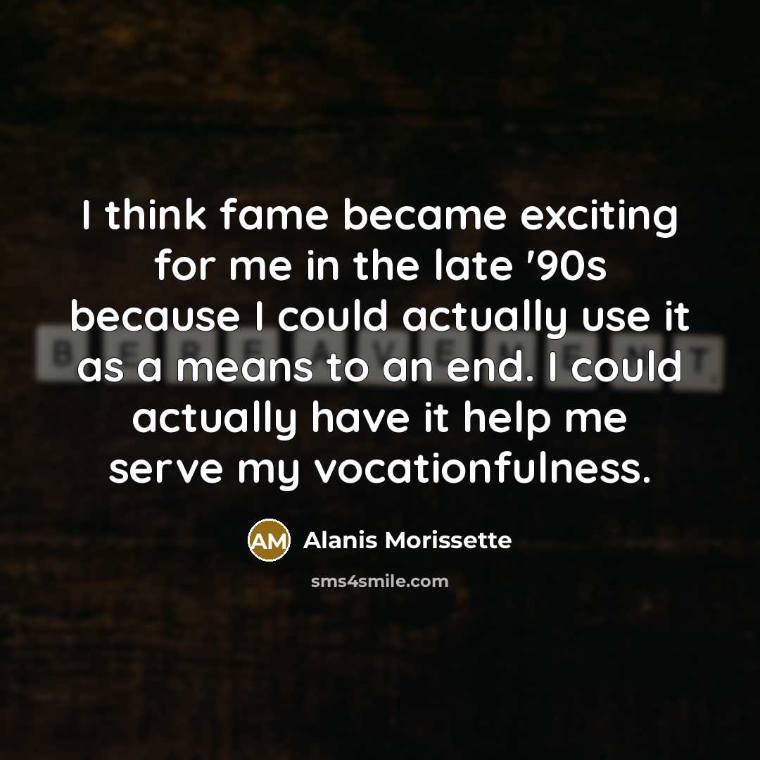“I think fame became exciting for me in the late '90s because I could actually use it as a means to an end. I could actually have it help me serve my vocationfulness.” quote by Alanis Morissette
