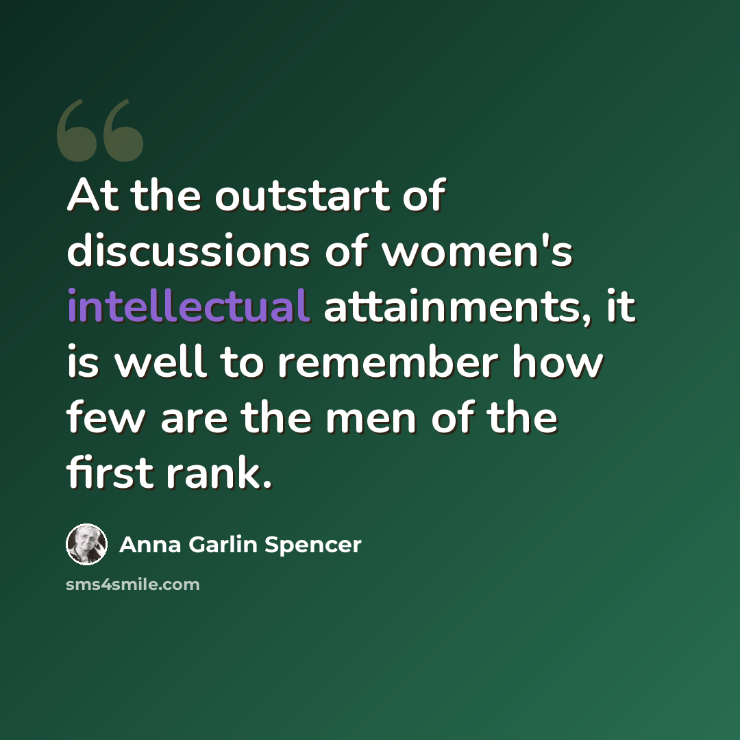 “At the outstart of discussions of women's intellectual attainments, it is well to remember how few are the men of the first rank.” quote by Anna Garlin Spencer