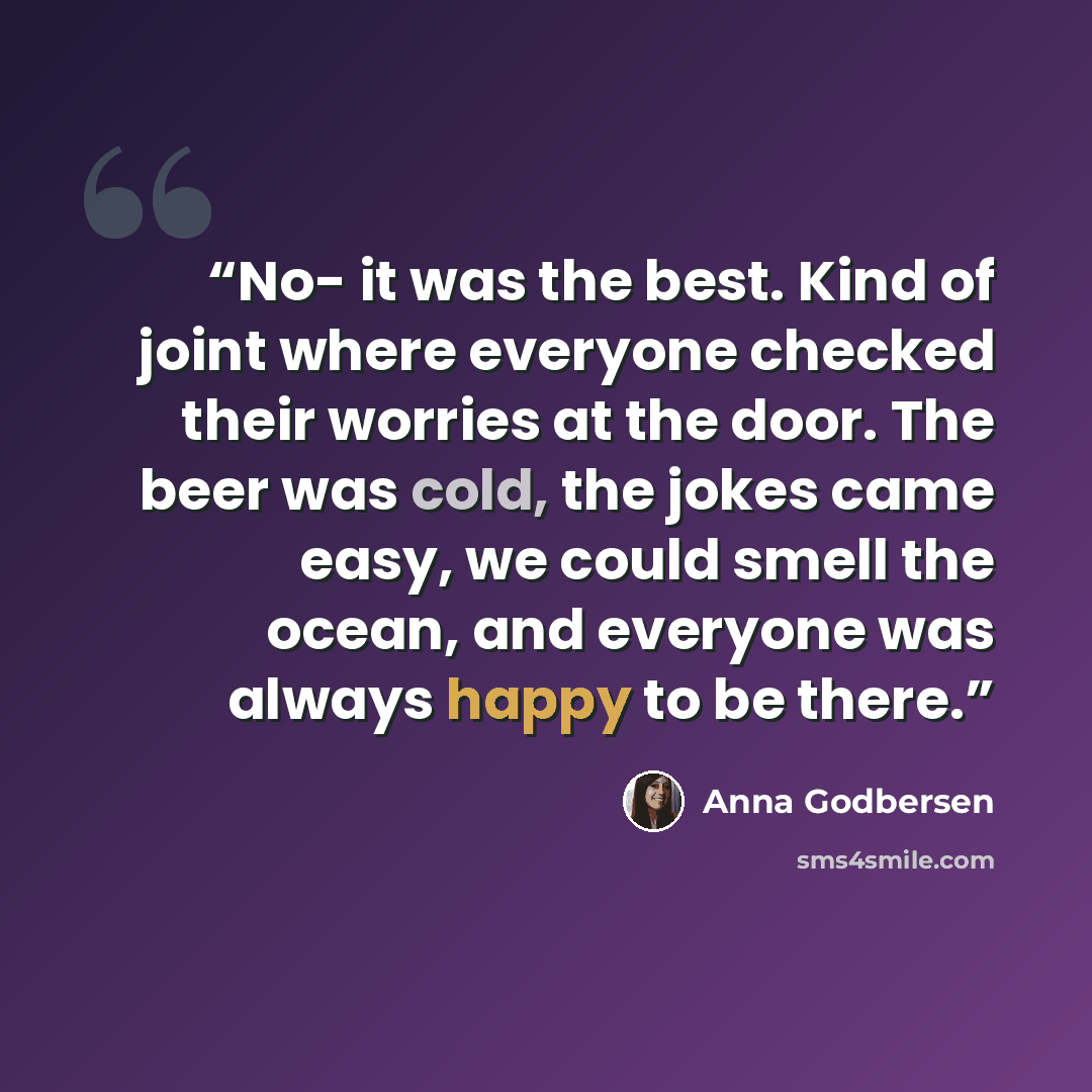 “No- it was the best. Kind of joint where everyone checked their worries at the door. The beer was cold, the jokes came easy, we could smell the ocean, and everyone was always happy to be there.” quote by Anna Godbersen