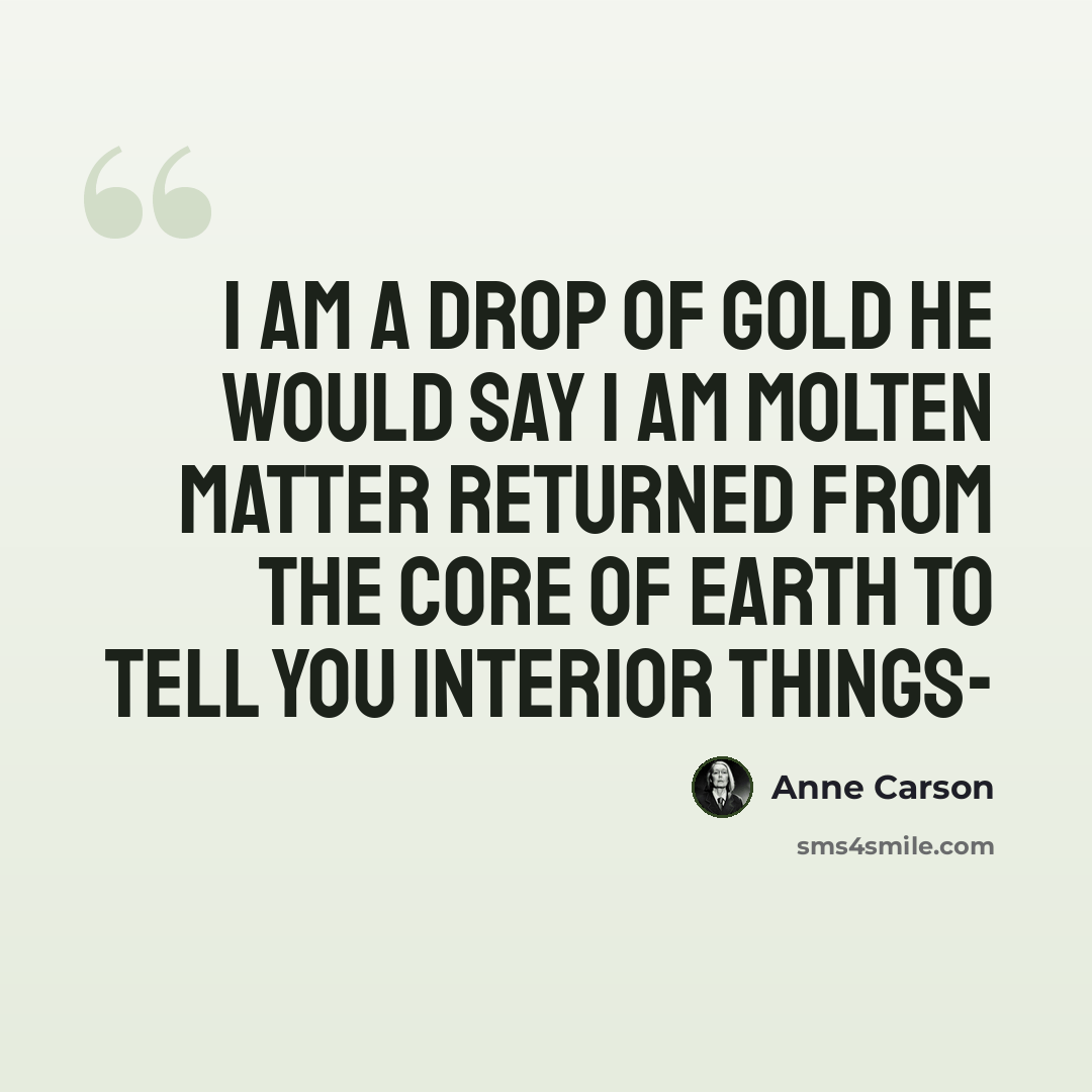 “I am a drop of gold he would say I am molten matter returned from the core of earth to tell you interior things-” quote by Anne Carson