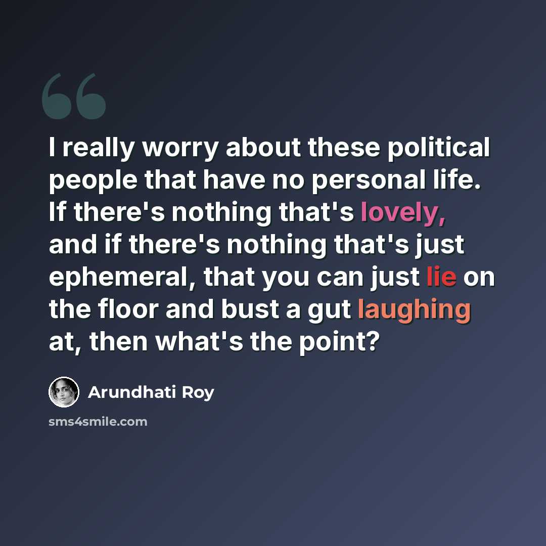 “I really worry about these political people that have no personal life. If there's nothing that's lovely, and if there's nothing that's just ephemeral, that you can just lie on the floor and bust a gut laughing at, then what's the point?” quote by Arundhati Roy