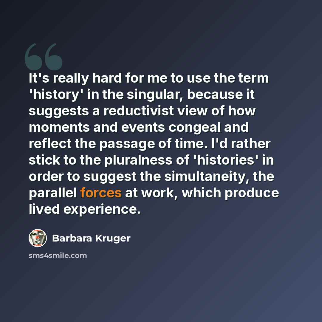 “It's really hard for me to use the term 'history' in the singular, because it suggests a reductivist view of how moments and events congeal and reflect the passage of time. I'd rather stick to the pluralness of 'histories' in order to suggest the simultaneity, the parallel forces at work, which…” quote by Barbara Kruger