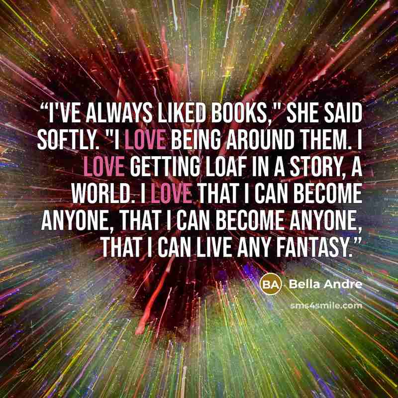 “I've always liked books," she said softly. "I love being around them. I love getting loaf in a story, a world. I love that I can become anyone, that I can become anyone, that I can live any fantasy.” quote by Bella Andre