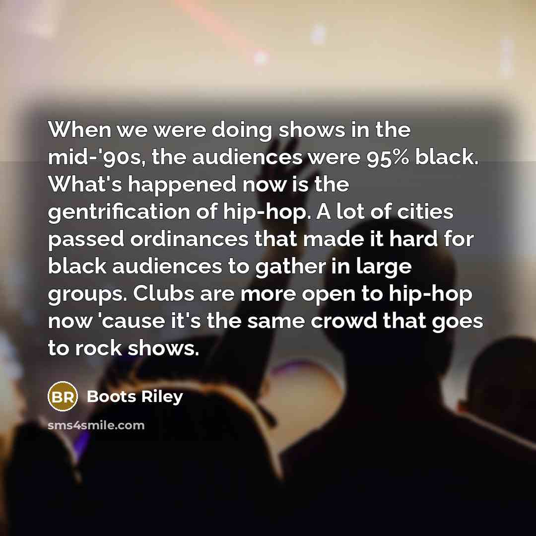 “When we were doing shows in the mid-'90s, the audiences were 95% black. What's happened now is the gentrification of hip-hop. A lot of cities passed ordinances that made it hard for black audiences to gather in large groups. Clubs are more open to hip-hop now 'cause it's the same crowd that goes…” quote by Boots Riley