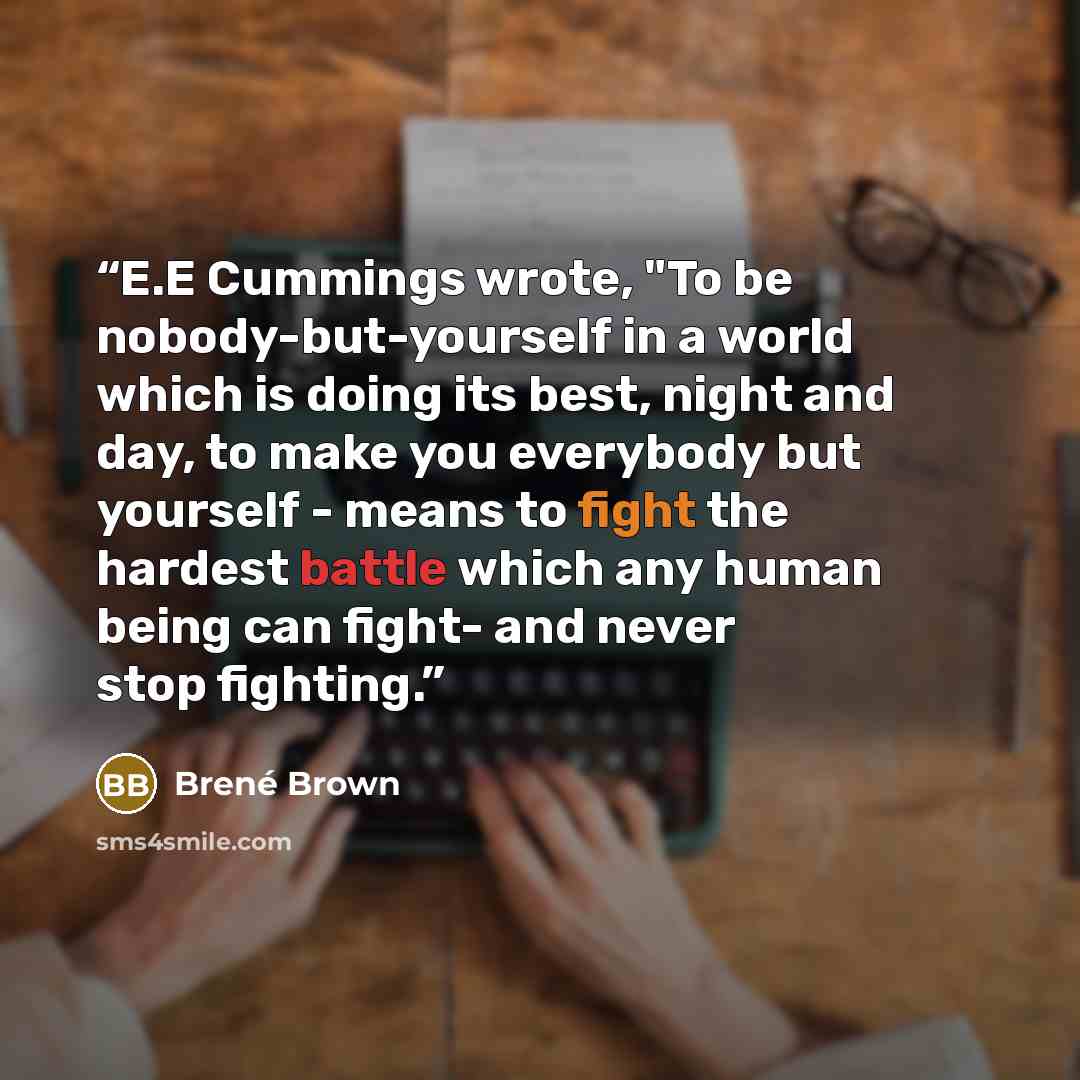 “E.E Cummings wrote, "To be nobody-but-yourself in a world which is doing its best, night and day, to make you everybody but yourself - means to fight the hardest battle which any human being can fight- and never stop fighting.” quote by Brené Brown