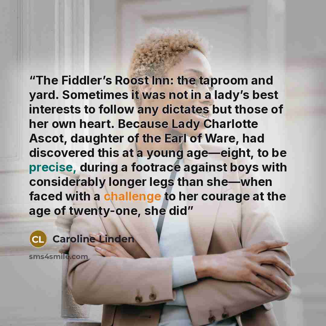 “The Fiddler’s Roost Inn: the taproom and yard. Sometimes it was not in a lady’s best interests to follow any dictates but those of her own heart. Because Lady Charlotte Ascot, daughter of the Earl of Ware, had discovered this at a young age—eight, to be precise, during a footrace against boys with…” quote by Caroline Linden