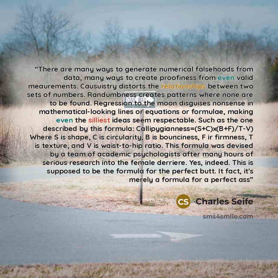 “There are many ways to generate numerical falsehoods from data, many ways to create proofiness from even valid meaurements. Causuistry distorts the relationships between two sets of numbers. Randumbness creates patterns where none are to be found. Regression to the moon disguises nonsense in…” quote by Charles Seife