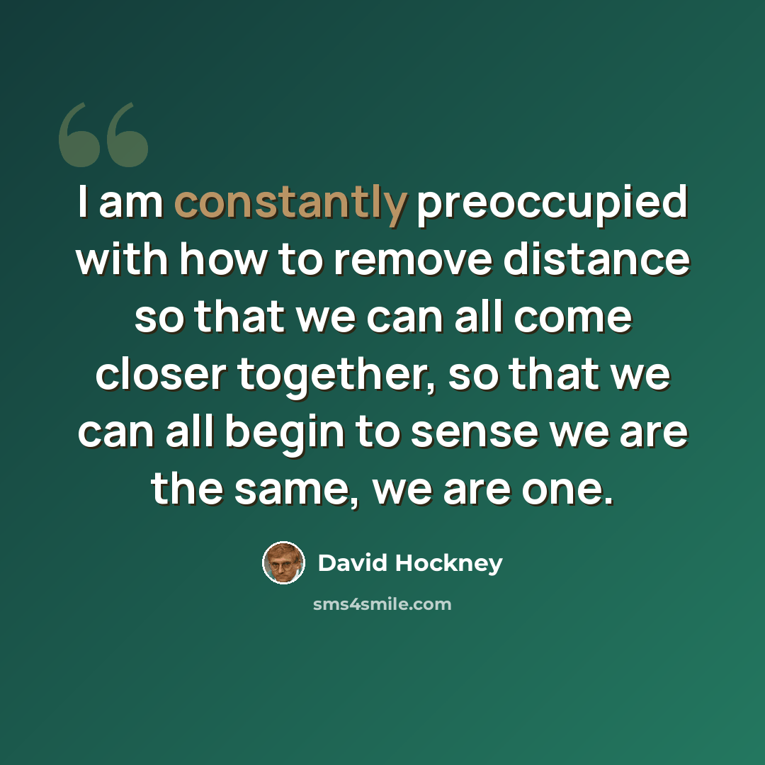 “I am constantly preoccupied with how to remove distance so that we can all come closer together, so that we can all begin to sense we are the same, we are one.” quote by David Hockney