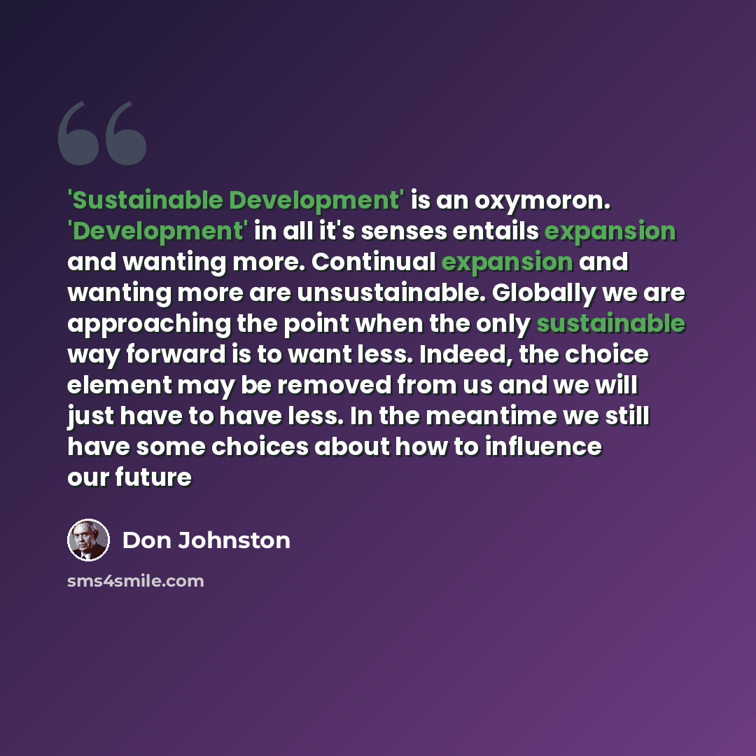 “'Sustainable Development' is an oxymoron. 'Development' in all it's senses entails expansion and wanting more. Continual expansion and wanting more are unsustainable. Globally we are approaching the point when the only sustainable way forward is to want less. Indeed, the choice element may be…” quote by Don Johnston