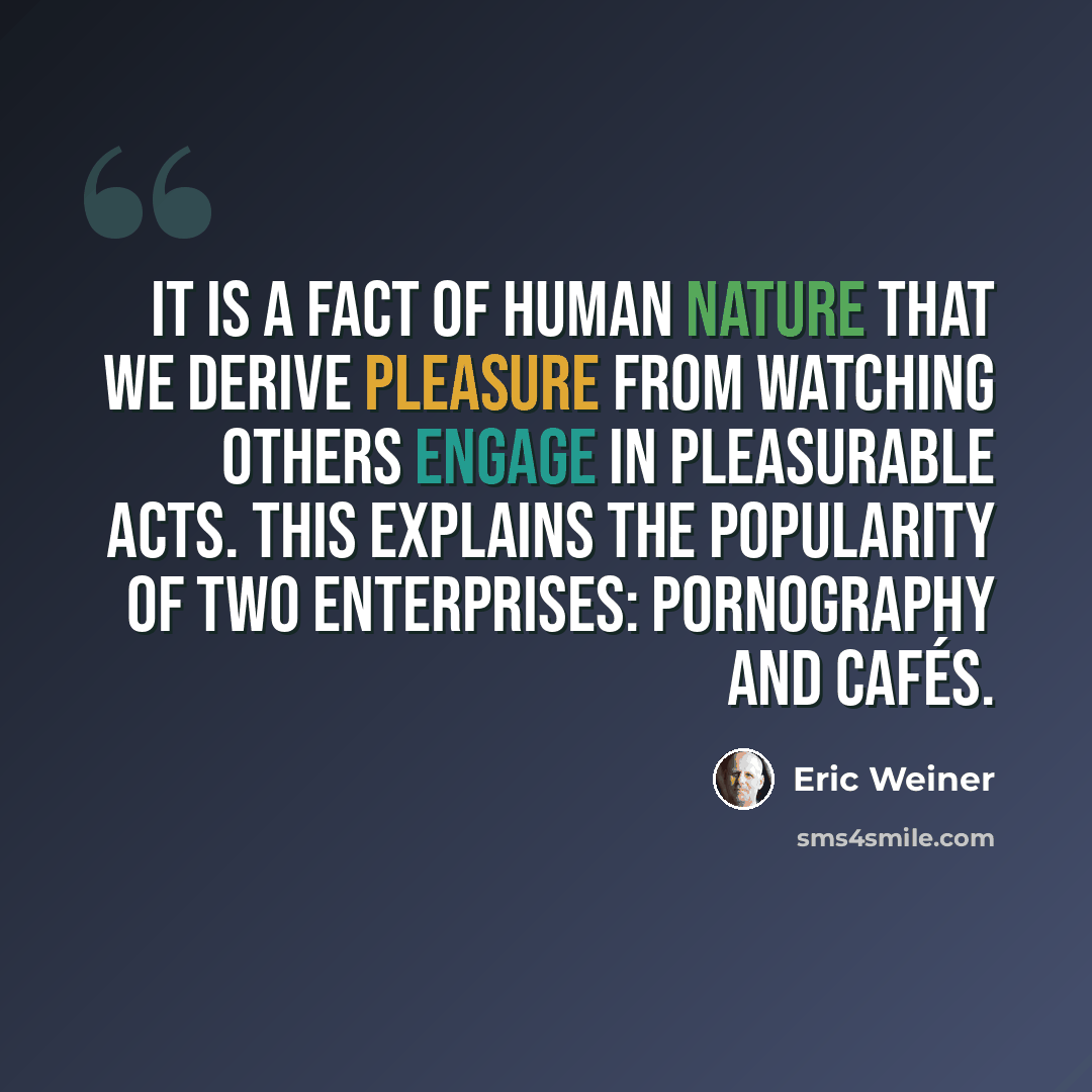 “It is a fact of human nature that we derive pleasure from watching others engage in pleasurable acts. This explains the popularity of two enterprises: pornography and cafés.” quote by Eric Weiner
