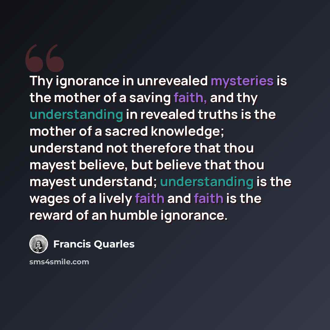 “Thy ignorance in unrevealed mysteries is the mother of a saving faith, and thy understanding in revealed truths is the mother of a sacred knowledge; understand not therefore that thou mayest believe, but believe that thou mayest understand; understanding is the wages of a lively faith and faith is…” quote by Francis Quarles