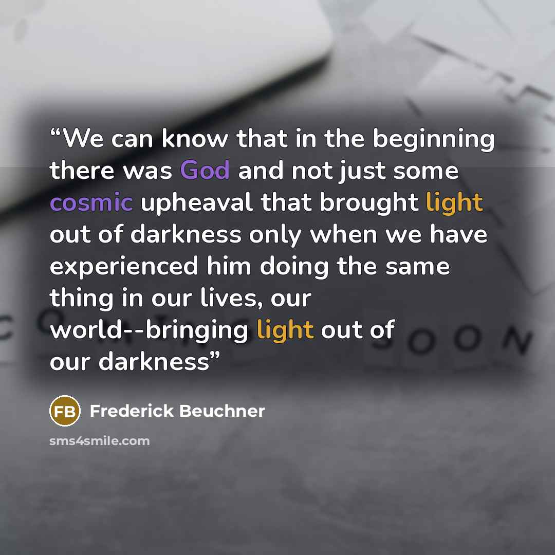 “We can know that in the beginning there was God and not just some cosmic upheaval that brought light out of darkness only when we have experienced him doing the same thing in our lives, our world--bringing light out of our darkness” quote by Frederick Beuchner