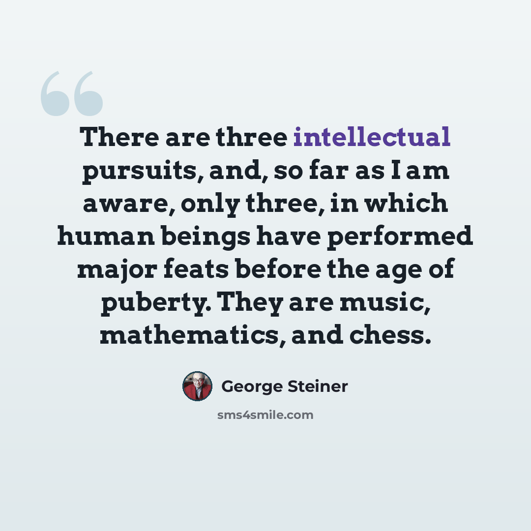 “There are three intellectual pursuits, and, so far as I am aware, only three, in which human beings have performed major feats before the age of puberty. They are music, mathematics, and chess.” quote by George Steiner