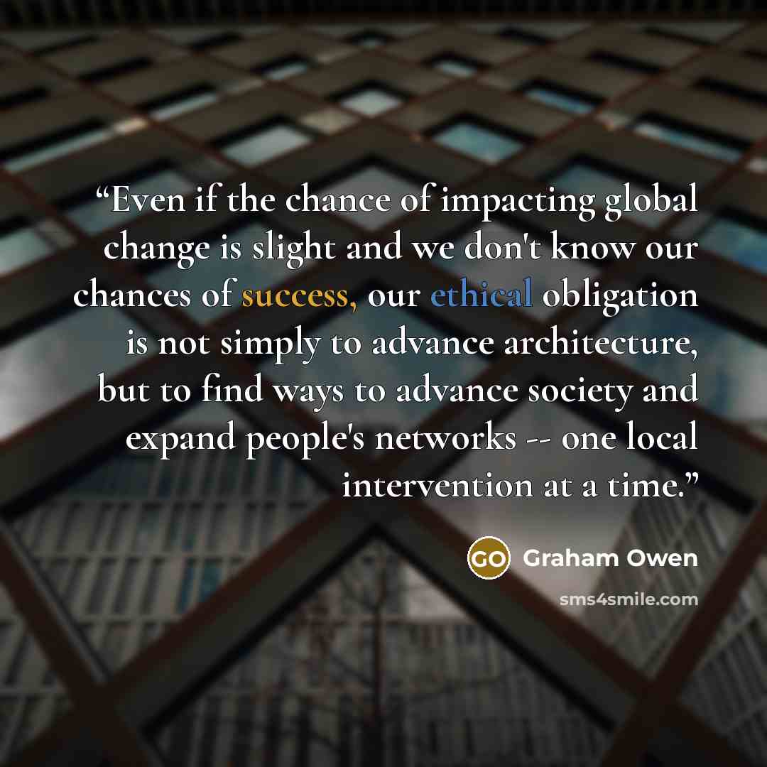 “Even if the chance of impacting global change is slight and we don't know our chances of success, our ethical obligation is not simply to advance architecture, but to find ways to advance society and expand people's networks -- one local intervention at a time.” quote by Graham Owen