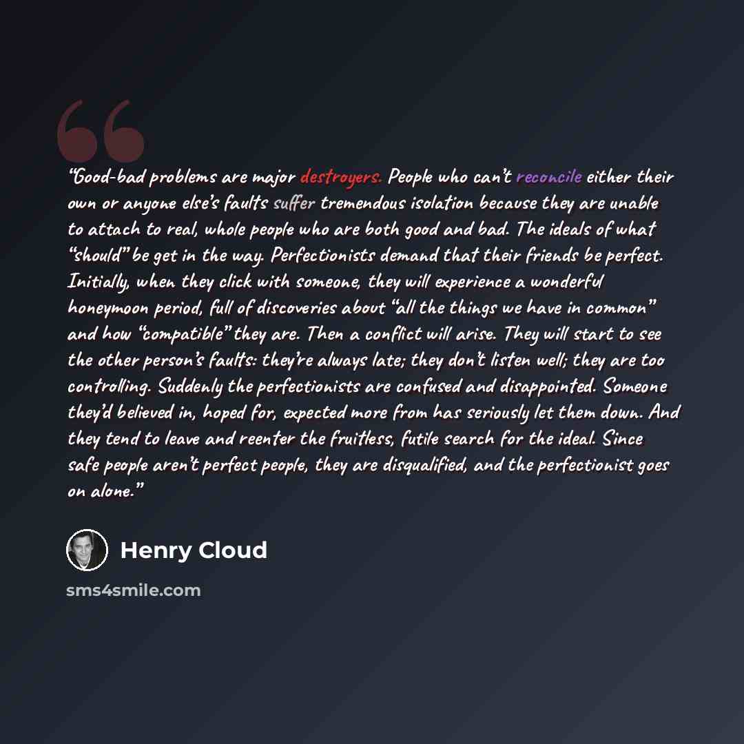 “Good-bad problems are major destroyers. People who can’t reconcile either their own or anyone else’s faults suffer tremendous isolation because they are unable to attach to real, whole people who are both good and bad. The ideals of what “should” be get in the way. Perfectionists demand that their…” quote by Henry Cloud