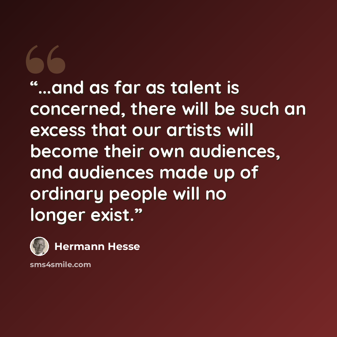 “...and as far as talent is concerned, there will be such an excess that our artists will become their own audiences, and audiences made up of ordinary people will no longer exist.” quote by Hermann Hesse