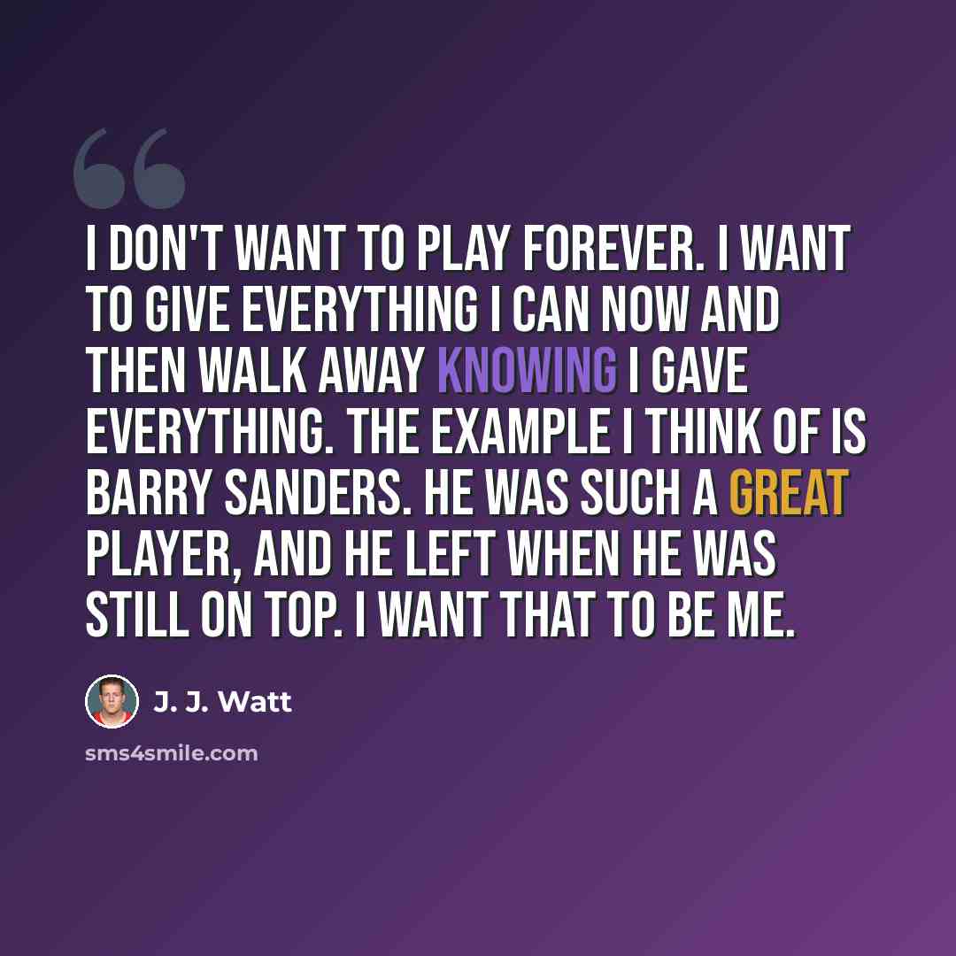“I don't want to play forever. I want to give everything I can now and then walk away knowing I gave everything. The example I think of is Barry Sanders. He was such a great player, and he left when he was still on top. I want that to be me.” quote by J. J. Watt