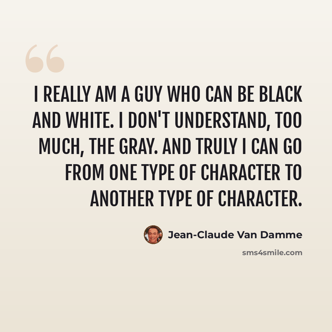 “I really am a guy who can be black and white. I don't understand, too much, the gray. And truly I can go from one type of character to another type of character.” quote by Jean-Claude Van Damme