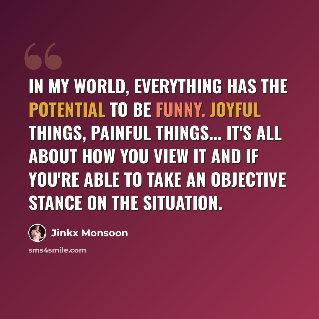 “In my world, everything has the potential to be funny. Joyful things, painful things... It's all about how you view it and if you're able to take an objective stance on the situation.” quote by Jinkx Monsoon