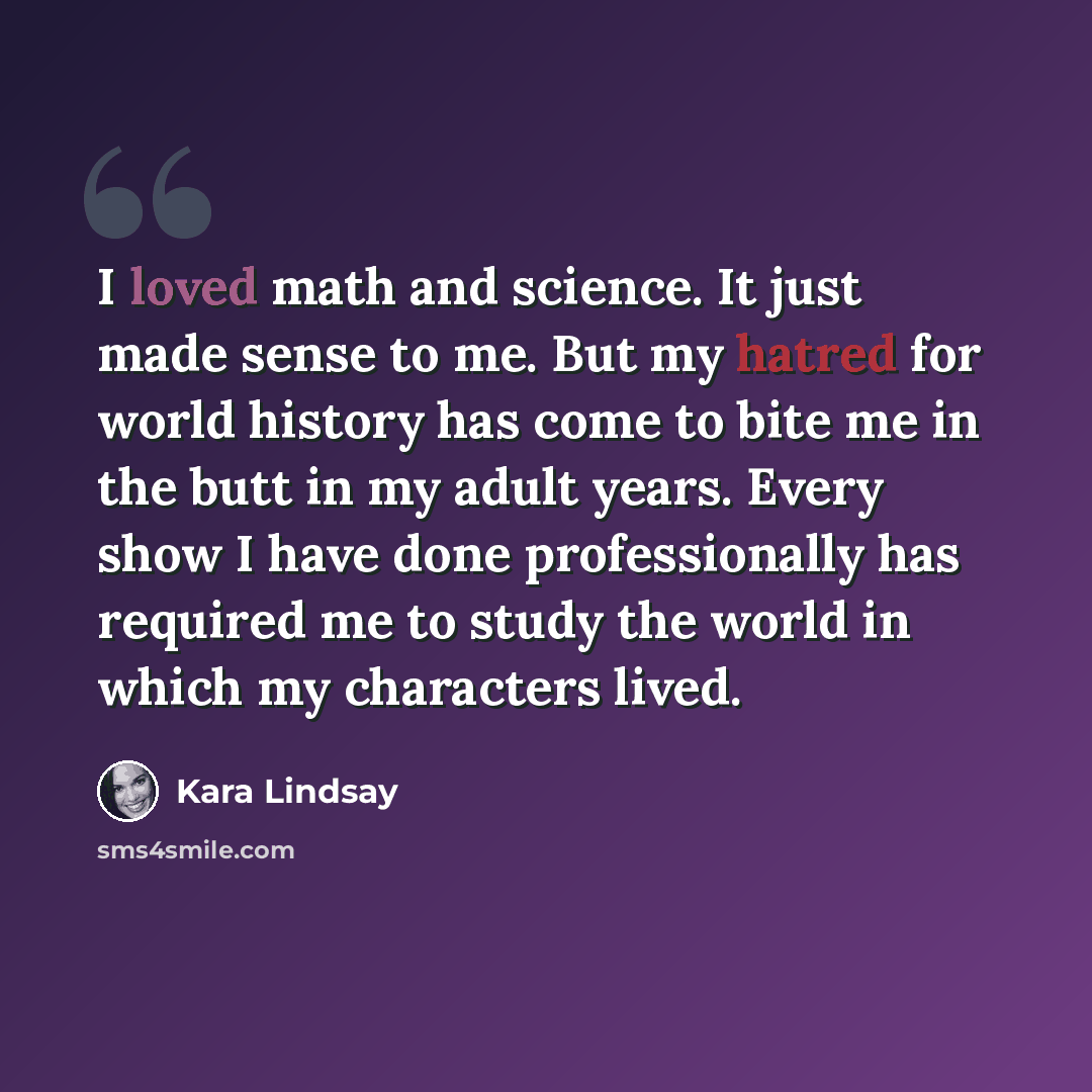 “I loved math and science. It just made sense to me. But my hatred for world history has come to bite me in the butt in my adult years. Every show I have done professionally has required me to study the world in which my characters lived.” quote by Kara Lindsay