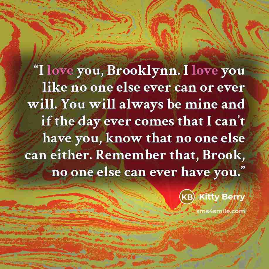 “I love you, Brooklynn. I love you like no one else ever can or ever will. You will always be mine and if the day ever comes that I can’t have you, know that no one else can either. Remember that, Brook, no one else can ever have you.” quote by Kitty Berry