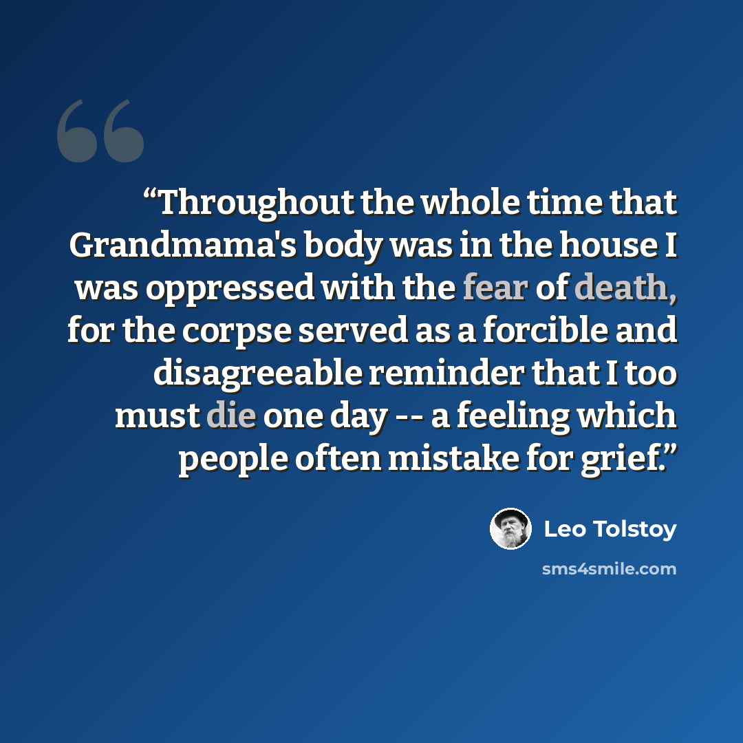 “Throughout the whole time that Grandmama's body was in the house I was oppressed with the fear of death, for the corpse served as a forcible and disagreeable reminder that I too must die one day -- a feeling which people often mistake for grief.” quote by Leo Tolstoy
