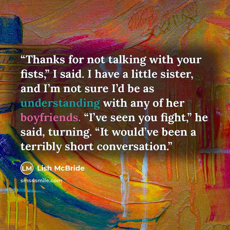 “Thanks for not talking with your fists,” I said. I have a little sister, and I’m not sure I’d be as understanding with any of her boyfriends. “I’ve seen you fight,” he said, turning. “It would’ve been a terribly short conversation.” quote by Lish McBride