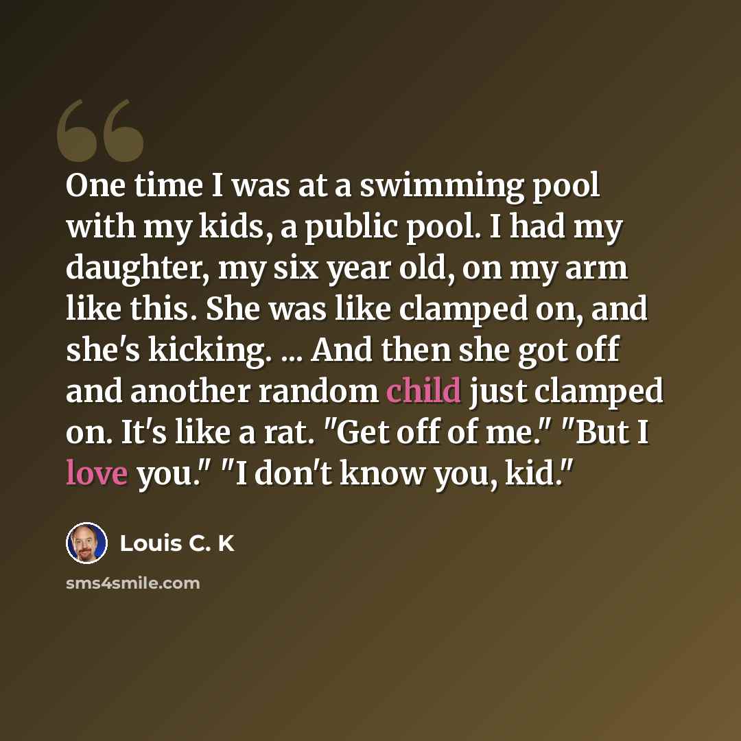 “One time I was at a swimming pool with my kids, a public pool. I had my daughter, my six year old, on my arm like this. She was like clamped on, and she's kicking. ... And then she got off and another random child just clamped on. It's like a rat. "Get off of me." "But I love you." "I don't know…” quote by Louis C. K