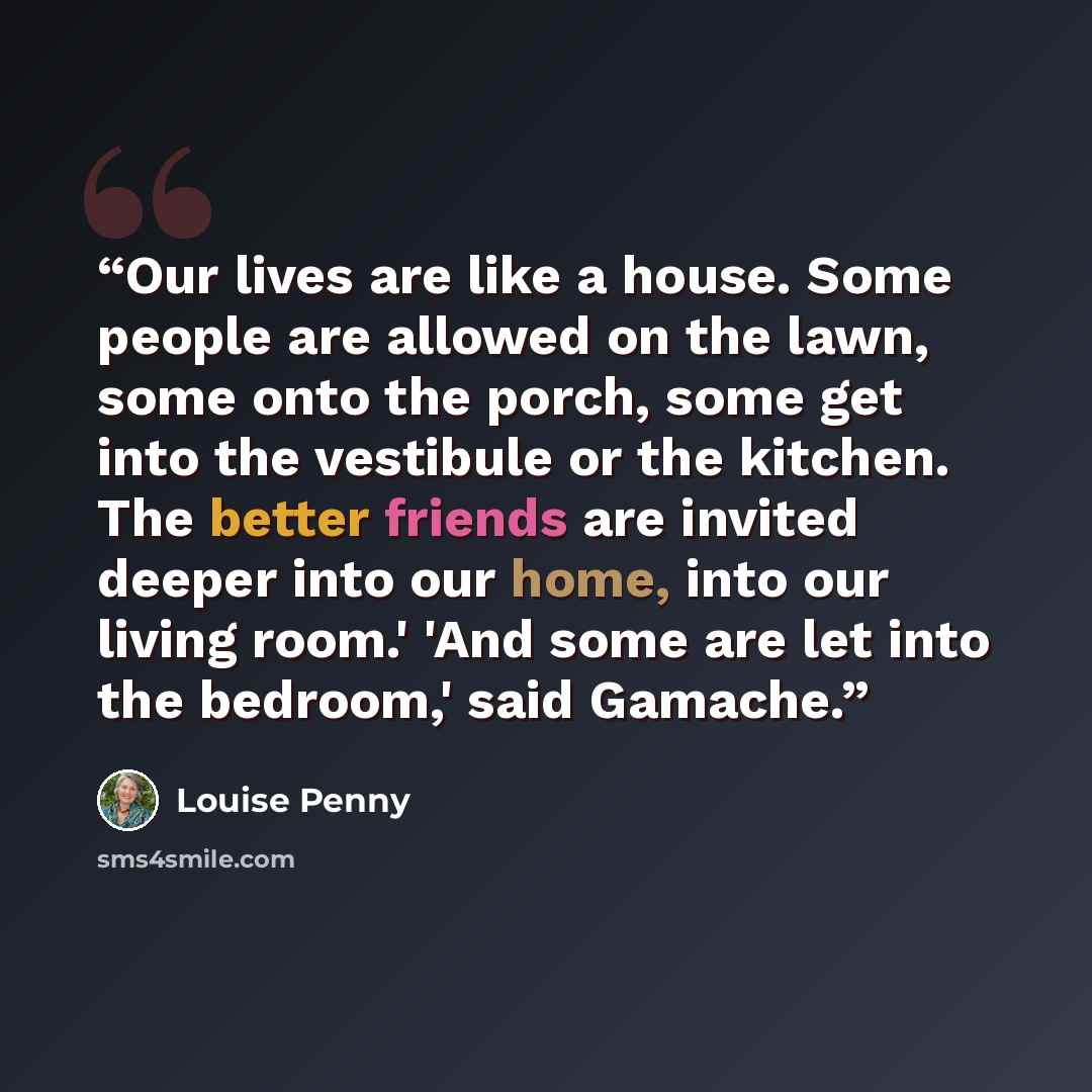 “Our lives are like a house. Some people are allowed on the lawn, some onto the porch, some get into the vestibule or the kitchen. The better friends are invited deeper into our home, into our living room.' 'And some are let into the bedroom,' said Gamache.” quote by Louise Penny