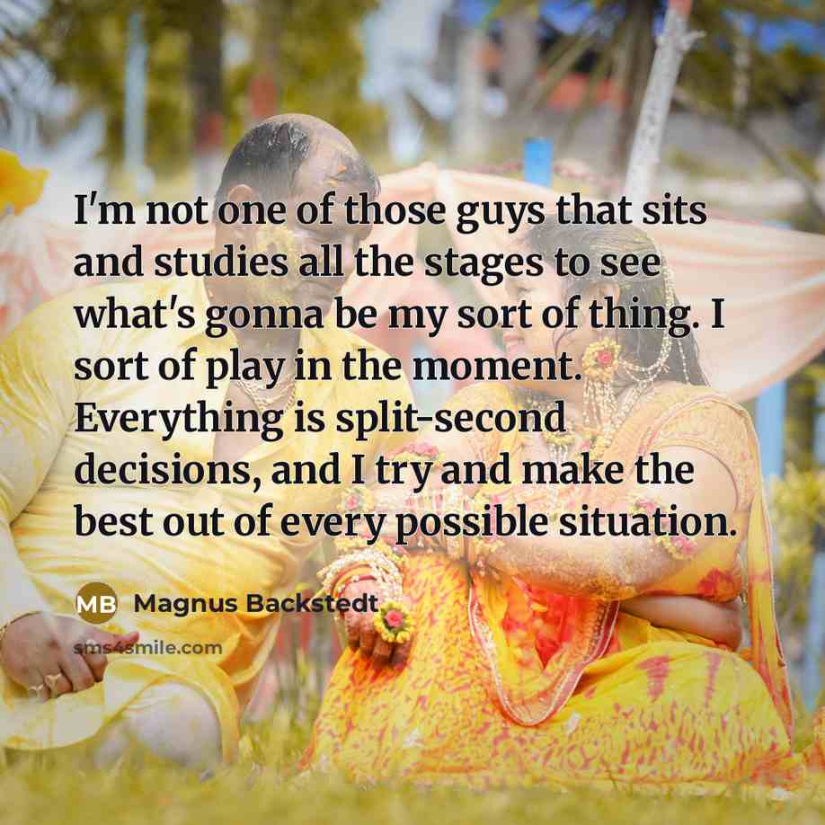 “I'm not one of those guys that sits and studies all the stages to see what's gonna be my sort of thing. I sort of play in the moment. Everything is split-second decisions, and I try and make the best out of every possible situation.” quote by Magnus Backstedt