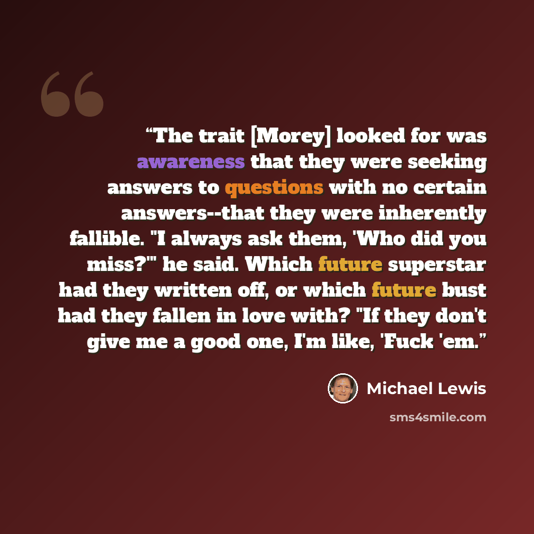 “The trait [Morey] looked for was awareness that they were seeking answers to questions with no certain answers--that they were inherently fallible. "I always ask them, 'Who did you miss?'" he said. Which future superstar had they written off, or which future bust had they fallen in love with? "If…” quote by Michael Lewis