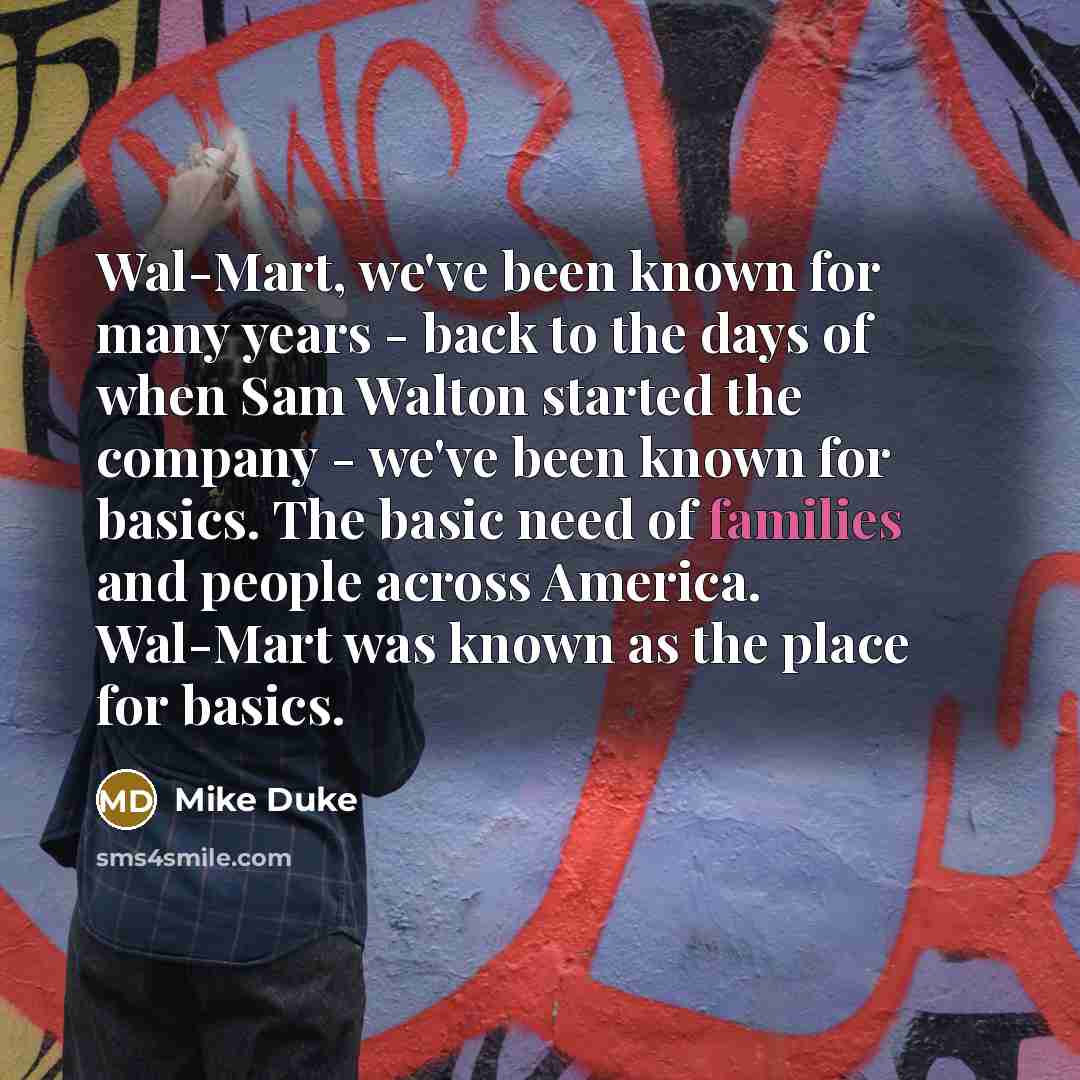 “Wal-Mart, we've been known for many years - back to the days of when Sam Walton started the company - we've been known for basics. The basic need of families and people across America. Wal-Mart was known as the place for basics.” quote by Mike Duke