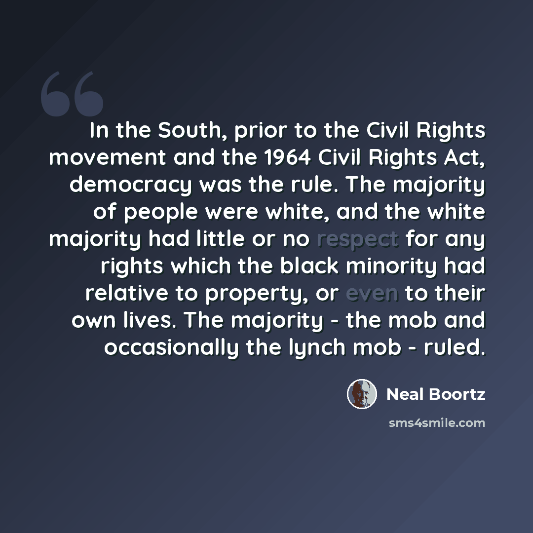 “In the South, prior to the Civil Rights movement and the 1964 Civil Rights Act, democracy was the rule. The majority of people were white, and the white majority had little or no respect for any rights which the black minority had relative to property, or even to their own lives. The majority…” quote by Neal Boortz