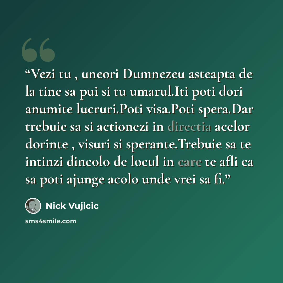 “Vezi tu , uneori Dumnezeu asteapta de la tine sa pui si tu umarul.Iti poti dori anumite lucruri.Poti visa.Poti spera.Dar trebuie sa si actionezi in directia acelor dorinte , visuri si sperante.Trebuie sa te intinzi dincolo de locul in care te afli ca sa poti ajunge acolo unde vrei sa fi.” quote by Nick Vujicic
