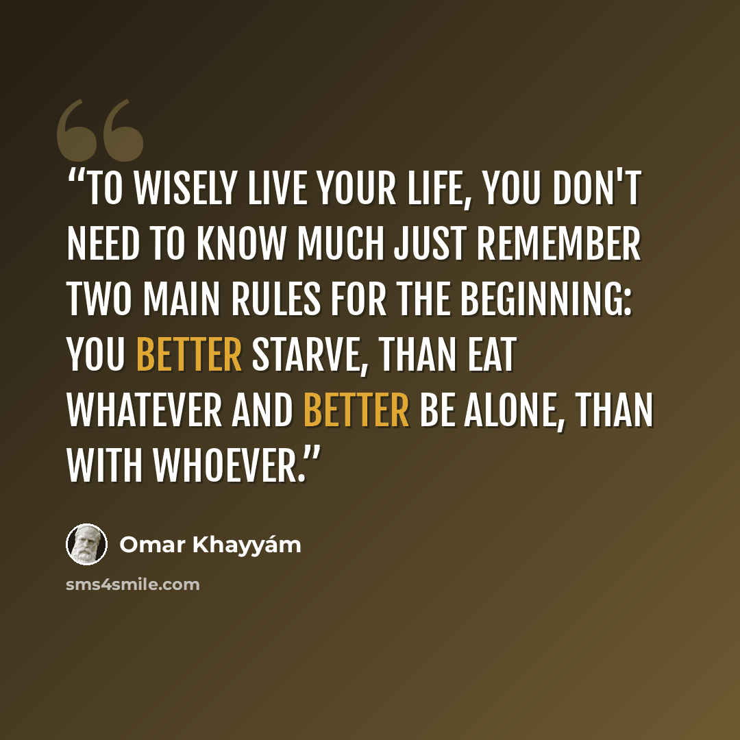 “To wisely live your life, you don't need to know much Just remember two main rules for the beginning: You better starve, than eat whatever And better be alone, than with whoever.” quote by Omar Khayyam