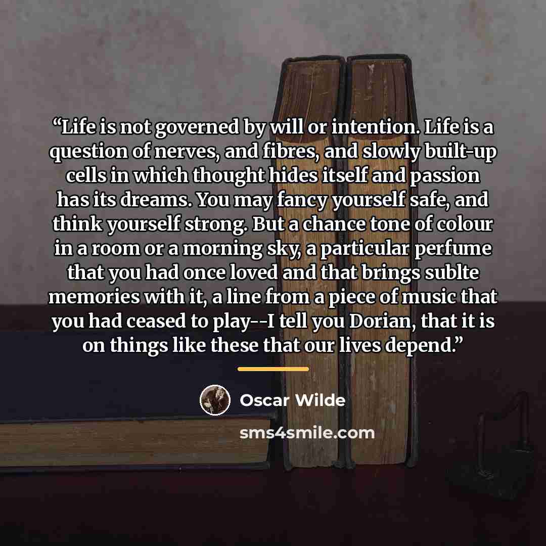 “Life is not governed by will or intention. Life is a question of nerves, and fibres, and slowly built-up cells in which thought hides itself and passion has its dreams. You may fancy yourself safe, and think yourself strong. But a chance tone of colour in a room or a morning sky, a particular…” quote by Oscar Wilde