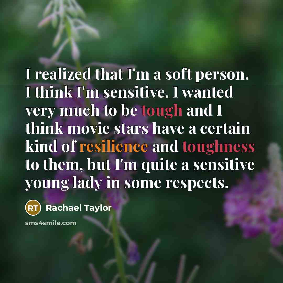“I realized that I'm a soft person. I think I'm sensitive. I wanted very much to be tough and I think movie stars have a certain kind of resilience and toughness to them, but I'm quite a sensitive young lady in some respects.” quote by Rachael Taylor