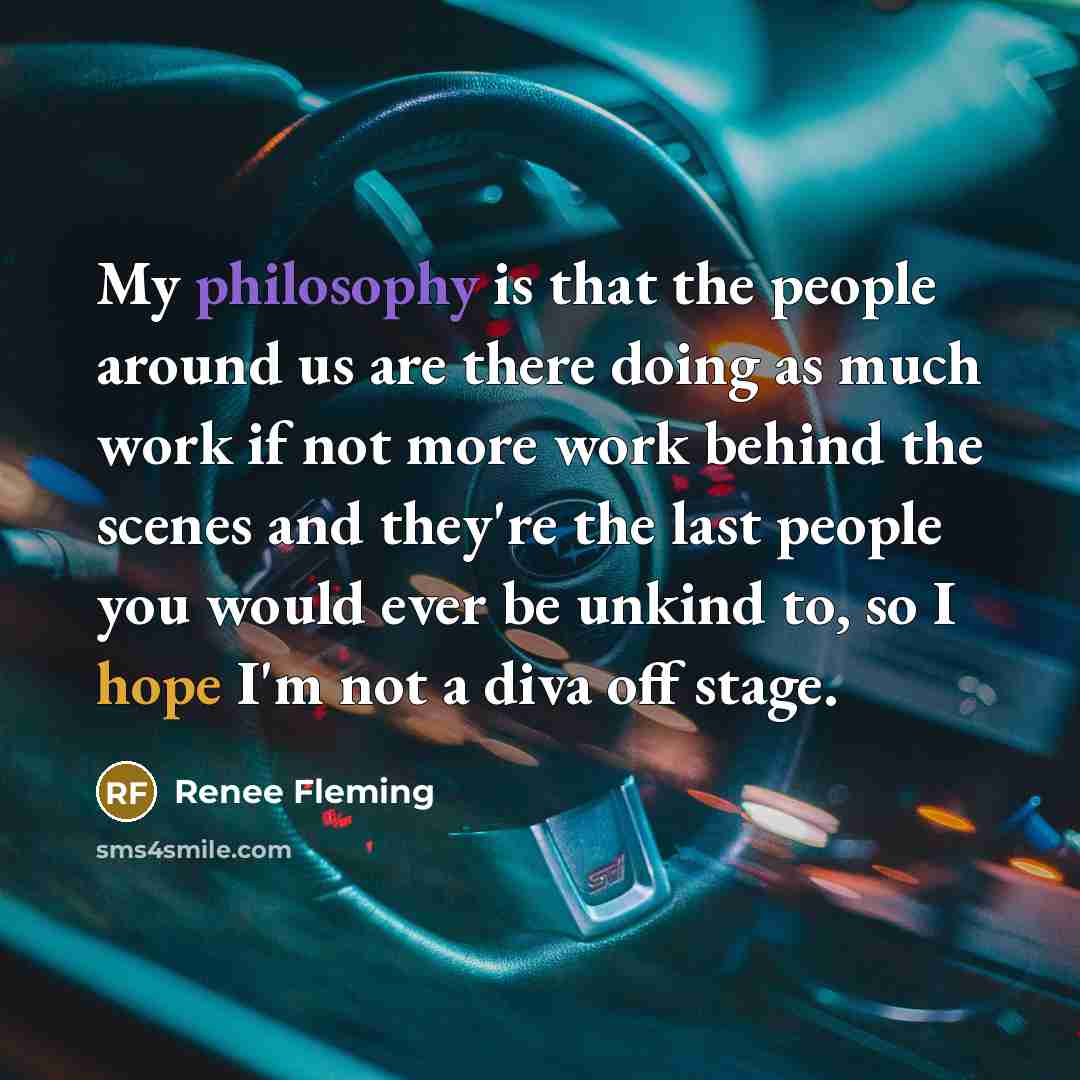“My philosophy is that the people around us are there doing as much work if not more work behind the scenes and they're the last people you would ever be unkind to, so I hope I'm not a diva off stage.” quote by Renee Fleming