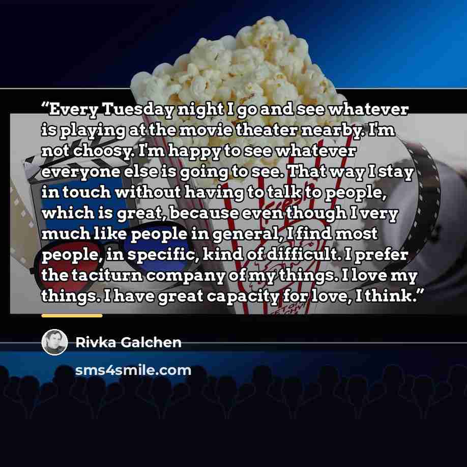 “Every Tuesday night I go and see whatever is playing at the movie theater nearby. I'm not choosy. I'm happy to see whatever everyone else is going to see. That way I stay in touch without having to talk to people, which is great, because even though I very much like people in general, I find most…” quote by Rivka Galchen