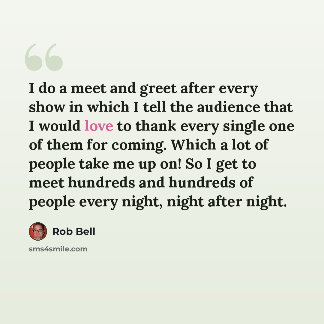 “I do a meet and greet after every show in which I tell the audience that I would love to thank every single one of them for coming. Which a lot of people take me up on! So I get to meet hundreds and hundreds of people every night, night after night.” quote by Rob Bell