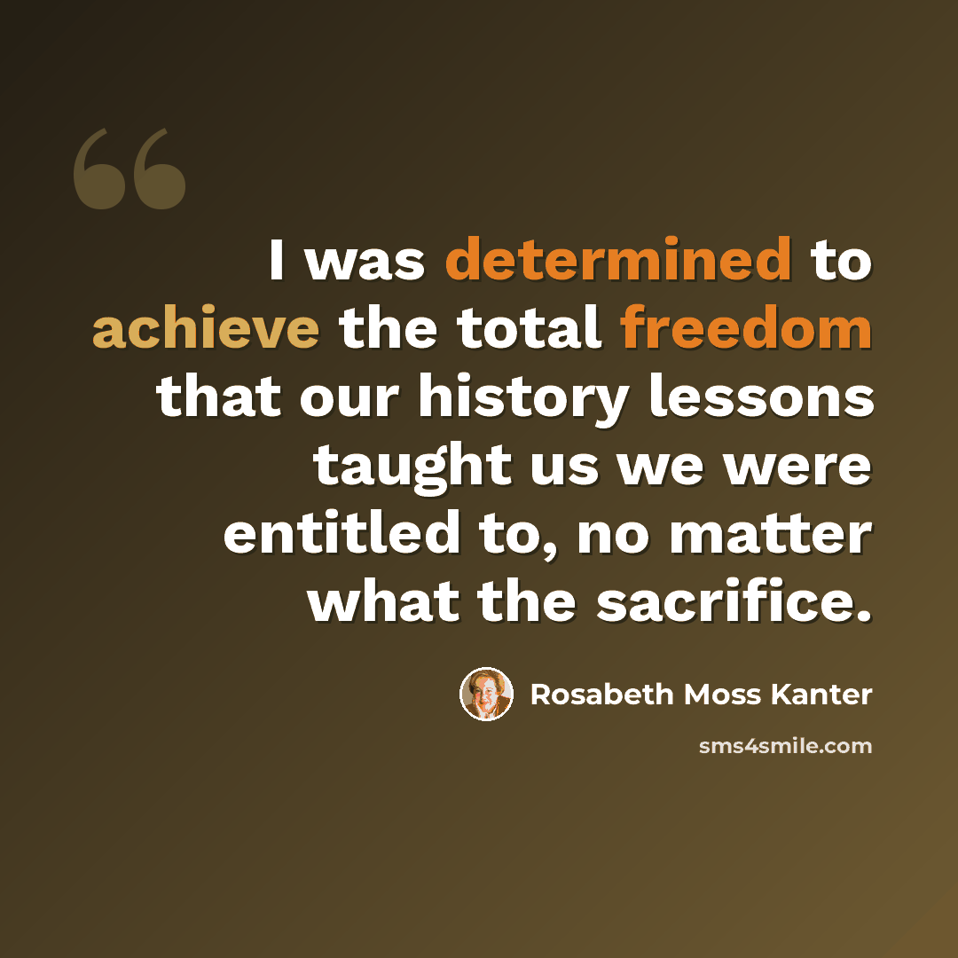 “I was determined to achieve the total freedom that our history lessons taught us we were entitled to, no matter what the sacrifice.” quote by Rosabeth Moss Kanter