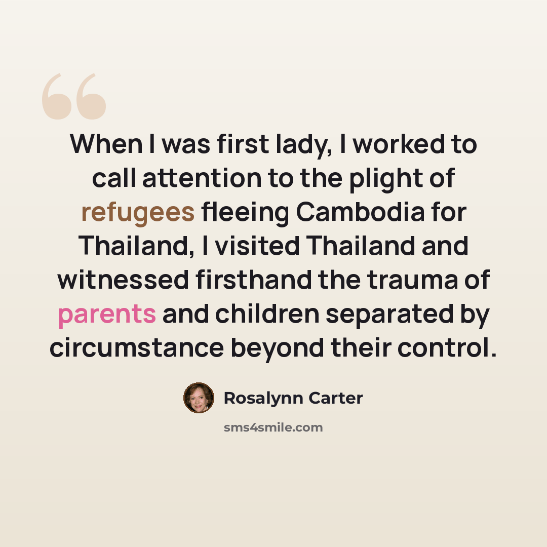 “When I was first lady, I worked to call attention to the plight of refugees fleeing Cambodia for Thailand, I visited Thailand and witnessed firsthand the trauma of parents and children separated by circumstance beyond their control.” quote by Rosalynn Carter
