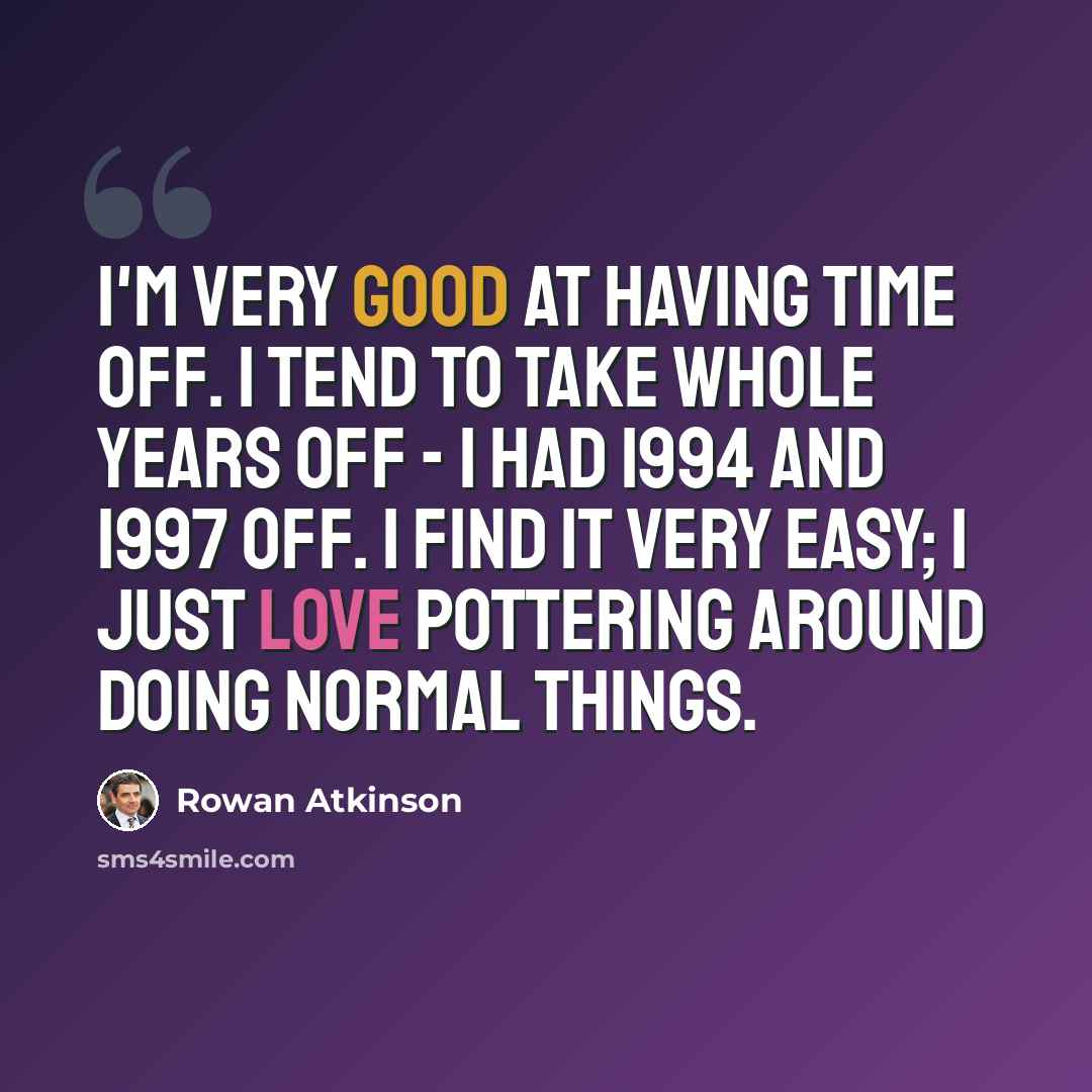 “I'm very good at having time off. I tend to take whole years off - I had 1994 and 1997 off. I find it very easy; I just love pottering around doing normal things.” quote by Rowan Atkinson