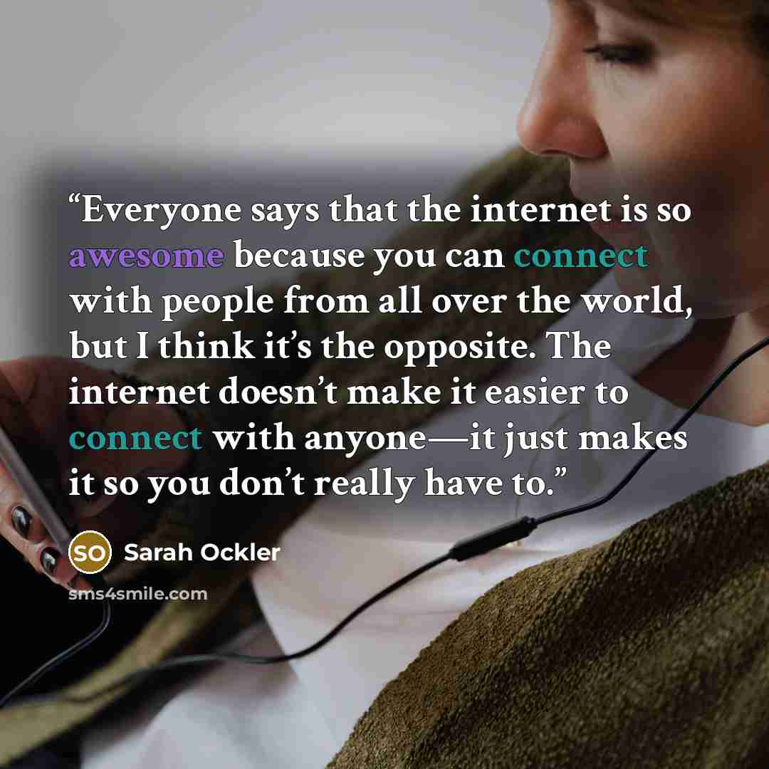 “Everyone says that the internet is so awesome because you can connect with people from all over the world, but I think it’s the opposite. The internet doesn’t make it easier to connect with anyone—it just makes it so you don’t really have to.” quote by Sarah Ockler