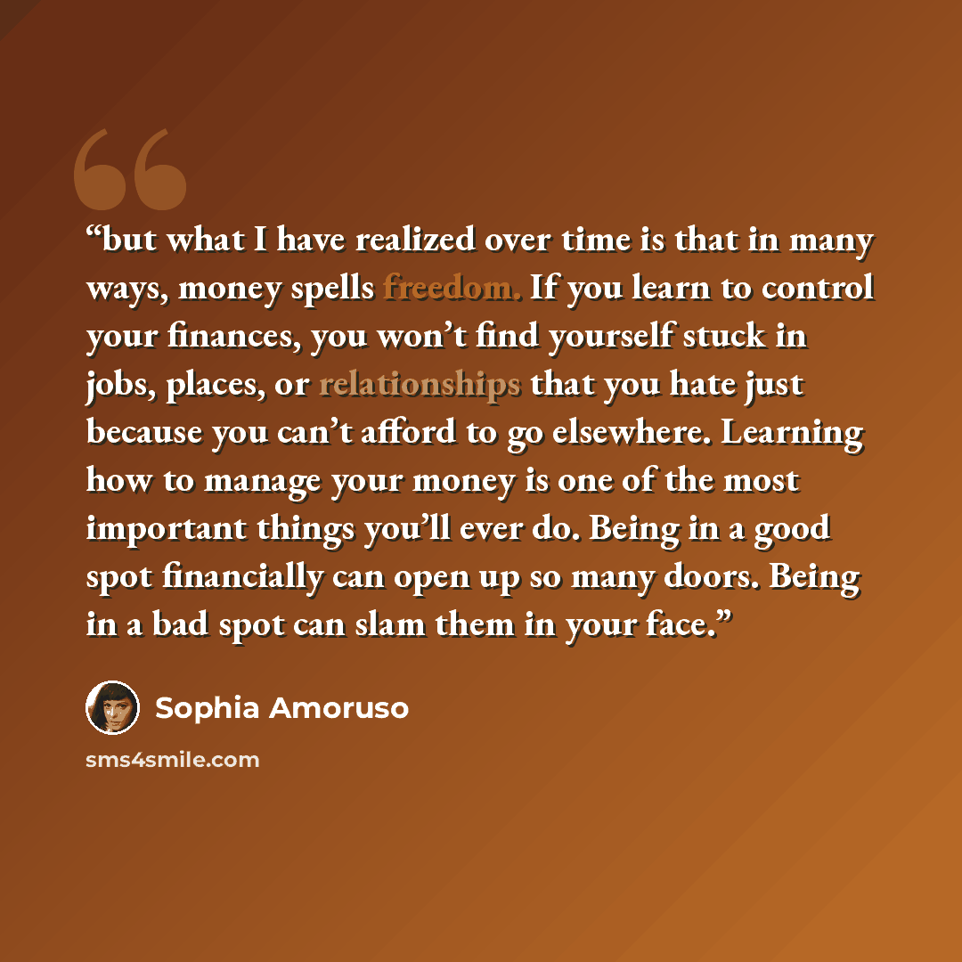 “but what I have realized over time is that in many ways, money spells freedom. If you learn to control your finances, you won’t find yourself stuck in jobs, places, or relationships that you hate just because you can’t afford to go elsewhere. Learning how to manage your money is one of the most…” quote by Sophia Amoruso