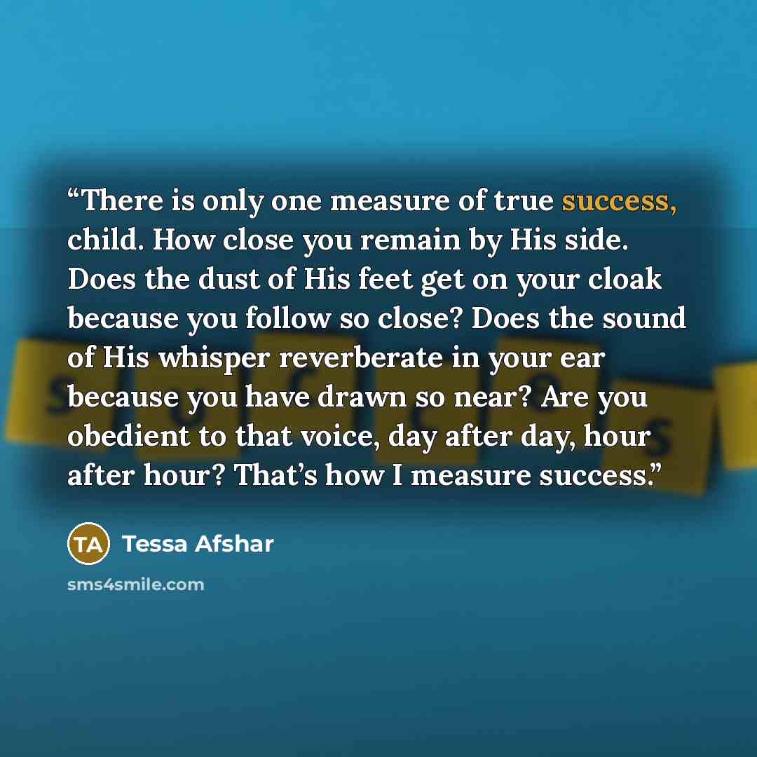 “There is only one measure of true success, child. How close you remain by His side. Does the dust of His feet get on your cloak because you follow so close? Does the sound of His whisper reverberate in your ear because you have drawn so near? Are you obedient to that voice, day after day, hour…” quote by Tessa Afshar