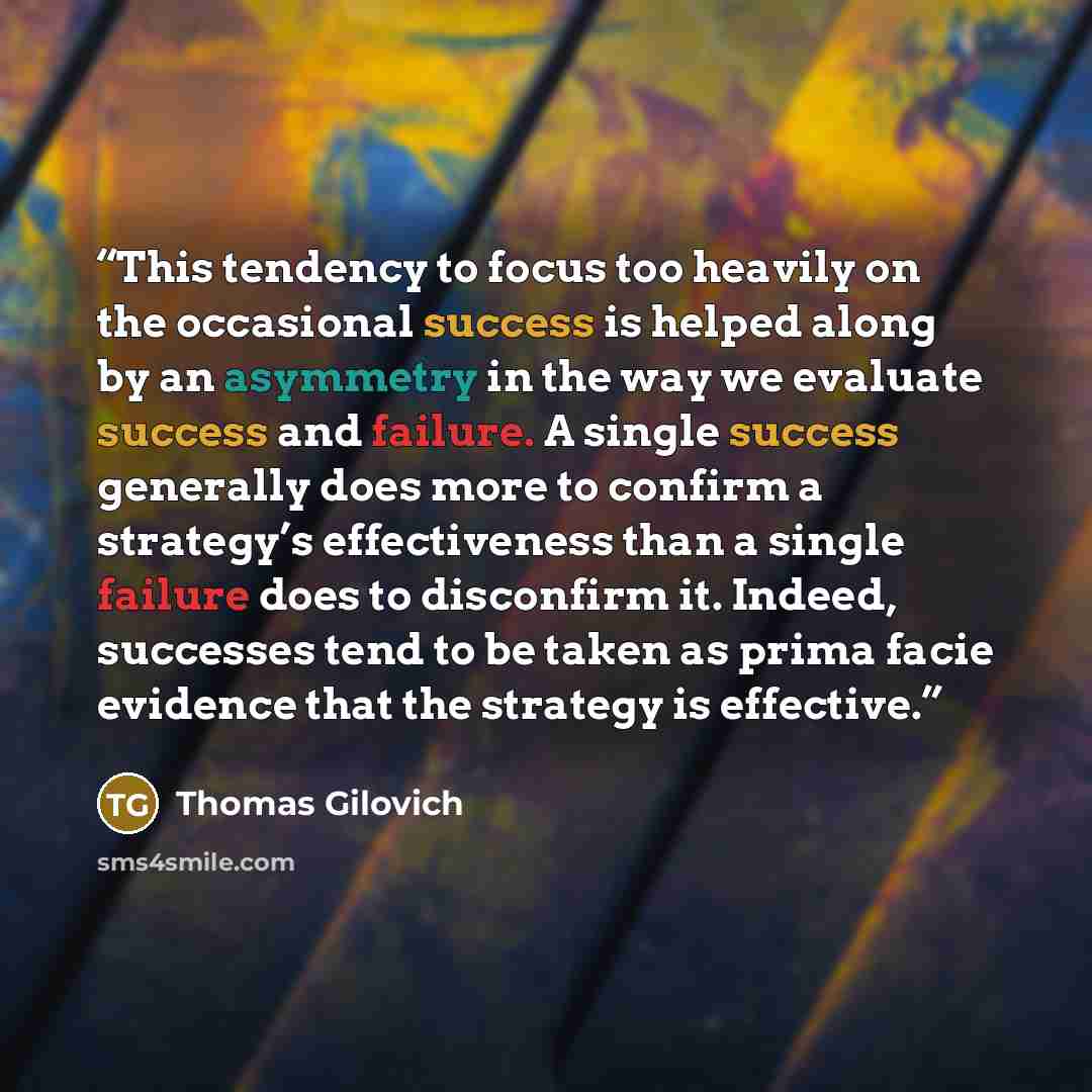 “This tendency to focus too heavily on the occasional success is helped along by an asymmetry in the way we evaluate success and failure. A single success generally does more to confirm a strategy’s effectiveness than a single failure does to disconfirm it. Indeed, successes tend to be taken as…” quote by Thomas Gilovich