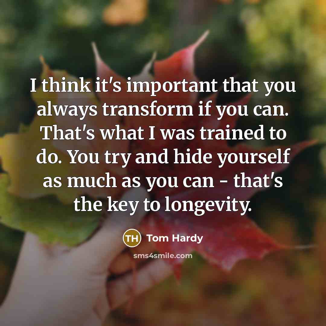 “I think it's important that you always transform if you can. That's what I was trained to do. You try and hide yourself as much as you can - that's the key to longevity.” quote by Tom Hardy